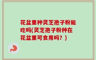 花盆里种灵芝孢子粉能吃吗(灵芝孢子粉种在花盆里可食用吗？)