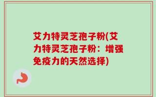 艾力特灵芝孢子粉(艾力特灵芝孢子粉：增强免疫力的天然选择)