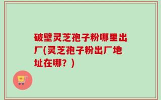 破壁灵芝孢子粉哪里出厂(灵芝孢子粉出厂地址在哪？)