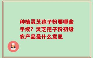 种植灵芝孢子粉要哪些手续？灵芝孢子粉初级农产品是什么意思