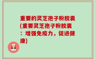 重要的灵芝孢子粉胶囊(重要灵芝孢子粉胶囊：增强免疫力，促进健康)