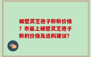 破壁灵芝孢子粉粉价格？市面上破壁灵芝孢子粉的价格及选购建议？