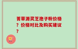 菁草源灵芝孢子粉价格？价格对比及购买建议？