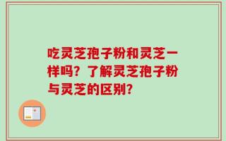 吃灵芝孢子粉和灵芝一样吗？了解灵芝孢子粉与灵芝的区别？