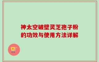 神太空破壁灵芝孢子粉的功效与使用方法详解