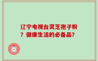 辽宁电视台灵芝孢子粉？健康生活的必备品？