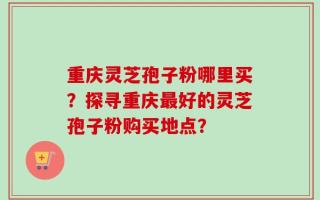重庆灵芝孢子粉哪里买？探寻重庆最好的灵芝孢子粉购买地点？