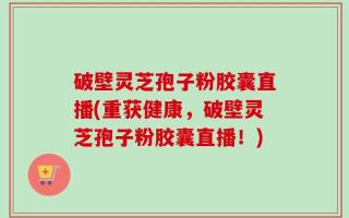 破壁灵芝孢子粉胶囊直播(重获健康，破壁灵芝孢子粉胶囊直播！)