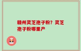 赣州灵芝孢子粉？灵芝孢子粉哪里产