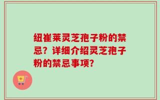纽崔莱灵芝孢子粉的禁忌？详细介绍灵芝孢子粉的禁忌事项？