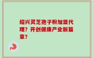 绍兴灵芝孢子粉加盟代理？开创健康产业新篇章？