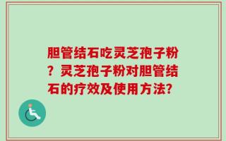 胆管结石吃灵芝孢子粉？灵芝孢子粉对胆管结石的疗效及使用方法？