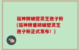 菇神牌破壁灵芝孢子粉(菇神牌重磅破壁灵芝孢子粉正式发布！)