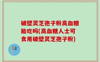 破壁灵芝孢子粉高血糖能吃吗(高血糖人士可食用破壁灵芝孢子粉)