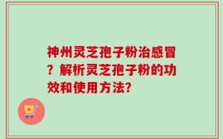 神州灵芝孢子粉治感冒？解析灵芝孢子粉的功效和使用方法？