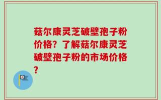 菇尔康灵芝破壁孢子粉价格？了解菇尔康灵芝破壁孢子粉的市场价格？
