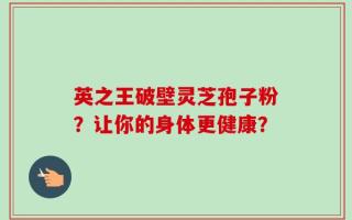 英之王破壁灵芝孢子粉？让你的身体更健康？