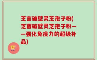 芝言破壁灵芝孢子粉(芝菌破壁灵芝孢子粉——强化免疫力的超级补品)
