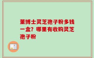 董博士灵芝孢子粉多钱一盒？哪里有收购灵芝孢子粉