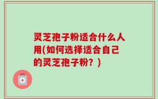 灵芝孢子粉适合什么人用(如何选择适合自己的灵芝孢子粉？)