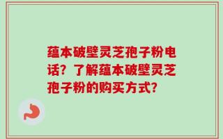 蕴本破壁灵芝孢子粉电话？了解蕴本破壁灵芝孢子粉的购买方式？