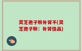 灵芝孢子粉补肾不(灵芝孢子粉：补肾佳品)