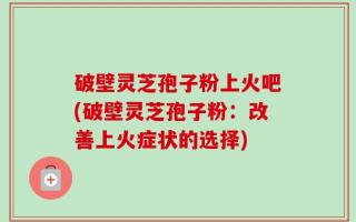 破壁灵芝孢子粉上火吧(破壁灵芝孢子粉：改善上火症状的选择)