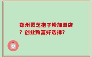 郑州灵芝孢子粉加盟店？创业致富好选择？