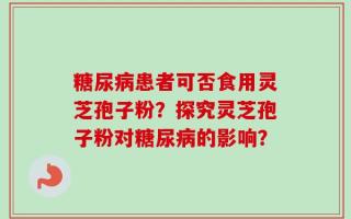 糖尿病患者可否食用灵芝孢子粉？探究灵芝孢子粉对糖尿病的影响？