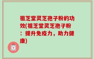 祖芝堂灵芝孢子粉的功效(祖芝堂灵芝孢子粉：提升免疫力，助力健康)