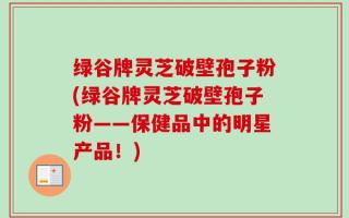 绿谷牌灵芝破壁孢子粉(绿谷牌灵芝破壁孢子粉——保健品中的明星产品！)