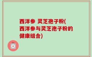 西洋参 灵芝孢子粉(西洋参与灵芝孢子粉的健康组合)