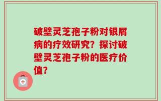 破壁灵芝孢子粉对银屑病的疗效研究？探讨破壁灵芝孢子粉的医疗价值？