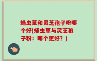 蛹虫草和灵芝孢子粉哪个好(蛹虫草与灵芝孢子粉：哪个更好？)