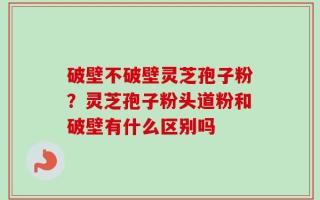 破壁不破壁灵芝孢子粉？灵芝孢子粉头道粉和破壁有什么区别吗