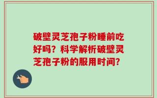 破壁灵芝孢子粉睡前吃好吗？科学解析破壁灵芝孢子粉的服用时间？