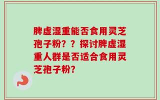 脾虚湿重能否食用灵芝孢子粉？？探讨脾虚湿重人群是否适合食用灵芝孢子粉？