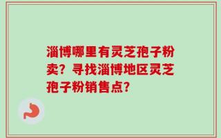 淄博哪里有灵芝孢子粉卖？寻找淄博地区灵芝孢子粉销售点？