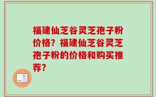 福建仙芝谷灵芝孢子粉价格？福建仙芝谷灵芝孢子粉的价格和购买推荐？