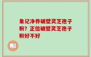 象记净养破壁灵芝孢子粉？正信破壁灵芝孢子粉好不好
