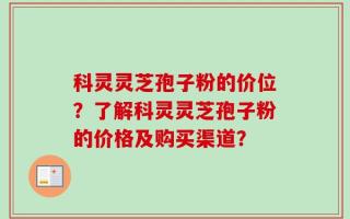 科灵灵芝孢子粉的价位？了解科灵灵芝孢子粉的价格及购买渠道？