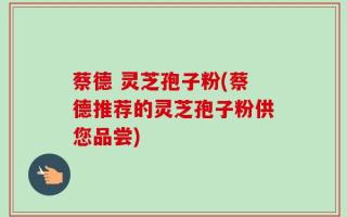 蔡德 灵芝孢子粉(蔡德推荐的灵芝孢子粉供您品尝)