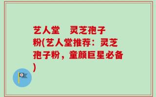艺人堂   灵芝孢子粉(艺人堂推荐：灵芝孢子粉，童颜巨星必备)