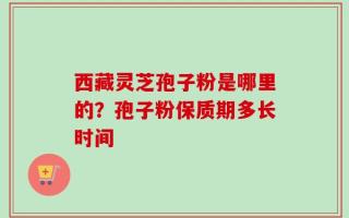 西藏灵芝孢子粉是哪里的？孢子粉保质期多长时间