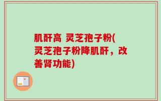 肌酐高 灵芝孢子粉(灵芝孢子粉降肌酐，改善肾功能)