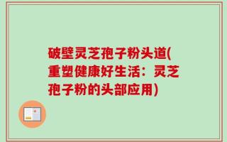 破壁灵芝孢子粉头道(重塑健康好生活：灵芝孢子粉的头部应用)