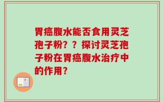 胃癌腹水能否食用灵芝孢子粉？？探讨灵芝孢子粉在胃癌腹水治疗中的作用？