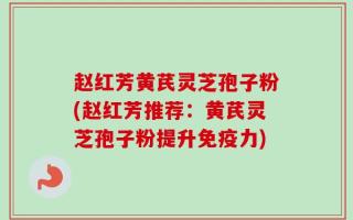 赵红芳黄芪灵芝孢子粉(赵红芳推荐：黄芪灵芝孢子粉提升免疫力)