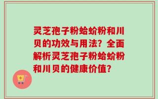 灵芝孢子粉蛤蚧粉和川贝的功效与用法？全面解析灵芝孢子粉蛤蚧粉和川贝的健康价值？