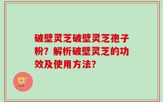 破壁灵芝破壁灵芝孢子粉？解析破壁灵芝的功效及使用方法？